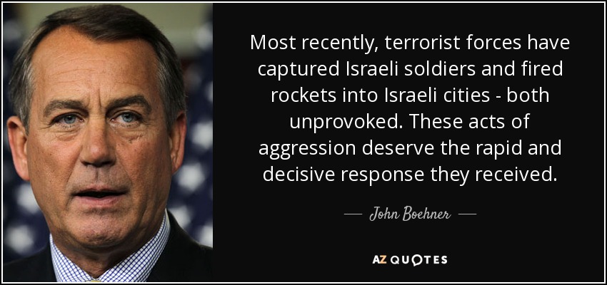 Most recently, terrorist forces have captured Israeli soldiers and fired rockets into Israeli cities - both unprovoked. These acts of aggression deserve the rapid and decisive response they received. - John Boehner