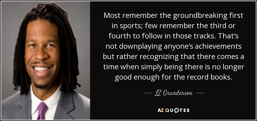 Most remember the groundbreaking first in sports; few remember the third or fourth to follow in those tracks. That's not downplaying anyone's achievements but rather recognizing that there comes a time when simply being there is no longer good enough for the record books. - LZ Granderson