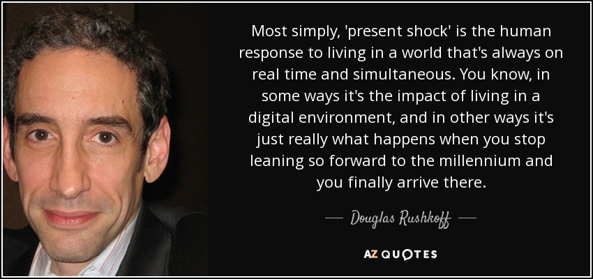 Most simply, 'present shock' is the human response to living in a world that's always on real time and simultaneous. You know, in some ways it's the impact of living in a digital environment, and in other ways it's just really what happens when you stop leaning so forward to the millennium and you finally arrive there. - Douglas Rushkoff