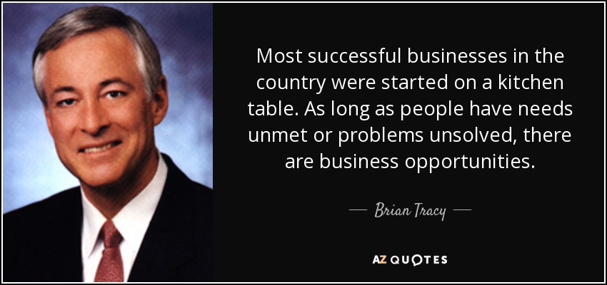 Most successful businesses in the country were started on a kitchen table. As long as people have needs unmet or problems unsolved, there are business opportunities. - Brian Tracy