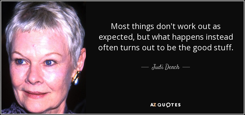 Most things don't work out as expected, but what happens instead often turns out to be the good stuff. - Judi Dench