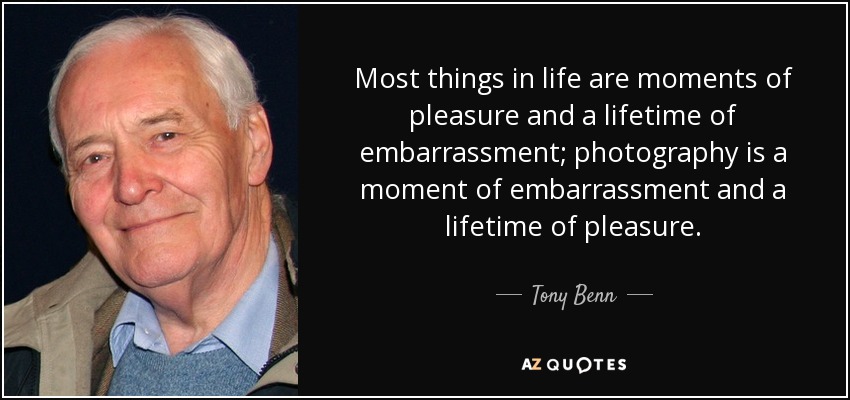 Most things in life are moments of pleasure and a lifetime of embarrassment; photography is a moment of embarrassment and a lifetime of pleasure. - Tony Benn