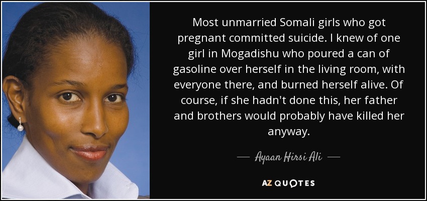 Most unmarried Somali girls who got pregnant committed suicide. I knew of one girl in Mogadishu who poured a can of gasoline over herself in the living room, with everyone there, and burned herself alive. Of course, if she hadn't done this, her father and brothers would probably have killed her anyway. - Ayaan Hirsi Ali