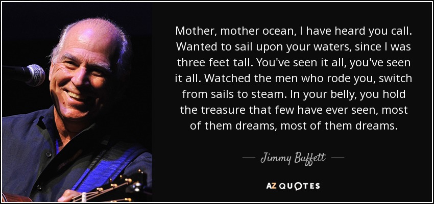 Mother, mother ocean, I have heard you call. Wanted to sail upon your waters, since I was three feet tall. You've seen it all, you've seen it all. Watched the men who rode you, switch from sails to steam. In your belly, you hold the treasure that few have ever seen, most of them dreams, most of them dreams. - Jimmy Buffett