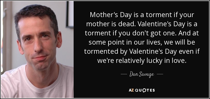 El Día de la Madre es un tormento si tu madre ha muerto. San Valentín es un tormento si no tienes uno. Y en algún momento de nuestras vidas, nos atormentará San Valentín aunque tengamos relativa suerte en el amor. - Dan Savage