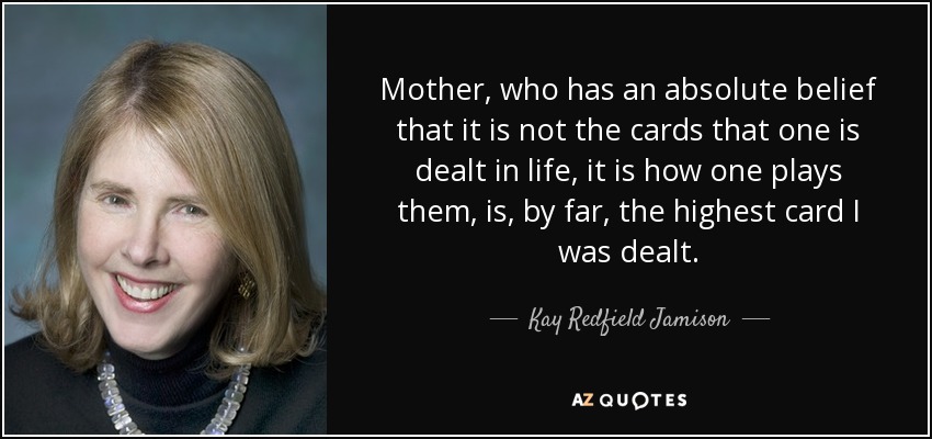 Mother, who has an absolute belief that it is not the cards that one is dealt in life, it is how one plays them, is, by far, the highest card I was dealt. - Kay Redfield Jamison