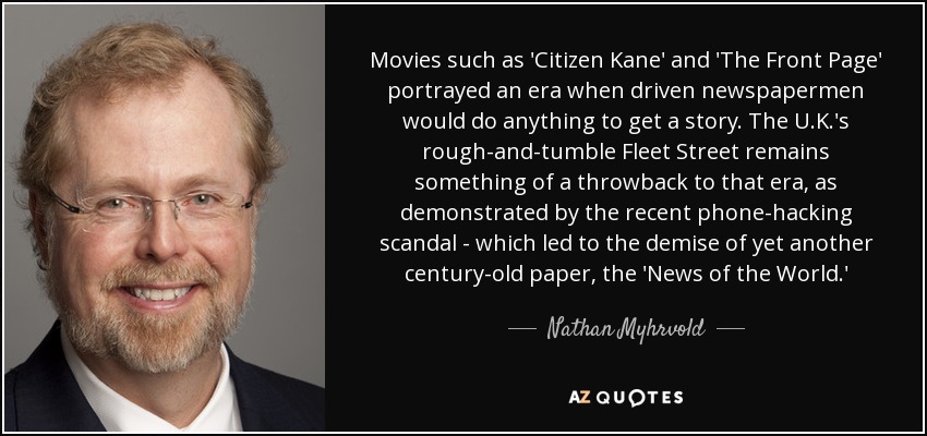 Películas como "Ciudadano Kane" y "Primera plana" retrataron una época en la que los periodistas hacían cualquier cosa por conseguir una noticia. La agitada Fleet Street del Reino Unido sigue siendo una especie de retroceso a esa época, como demuestra el reciente escándalo de las escuchas telefónicas, que llevó a la desaparición de otro periódico centenario, el News of the World. - Nathan Myhrvold