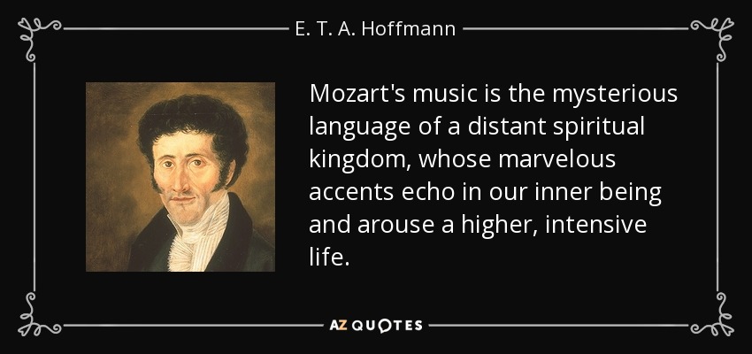 La música de Mozart es el lenguaje misterioso de un lejano reino espiritual, cuyos maravillosos acentos resuenan en nuestro interior y suscitan una vida superior e intensa. - E. T. A. Hoffmann