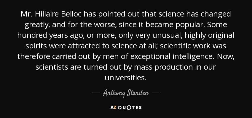 Mr. Hillaire Belloc has pointed out that science has changed greatly, and for the worse, since it became popular. Some hundred years ago, or more, only very unusual, highly original spirits were attracted to science at all; scientific work was therefore carried out by men of exceptional intelligence. Now, scientists are turned out by mass production in our universities. - Anthony Standen