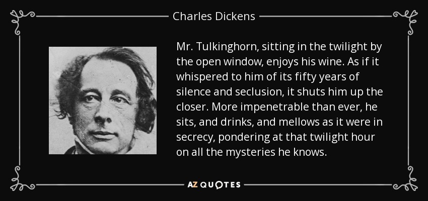 El Sr. Tulkinghorn, sentado en la penumbra junto a la ventana abierta, disfruta de su vino. Como si le susurrara sus cincuenta años de silencio y reclusión, le encierra aún más. Más impenetrable que nunca, se sienta, y bebe, y se apacigua como en secreto, reflexionando a esa hora crepuscular sobre todos los misterios que conoce. - Charles Dickens