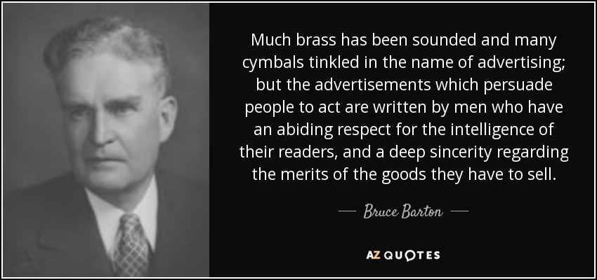 Much brass has been sounded and many cymbals tinkled in the name of advertising; but the advertisements which persuade people to act are written by men who have an abiding respect for the intelligence of their readers, and a deep sincerity regarding the merits of the goods they have to sell. - Bruce Barton
