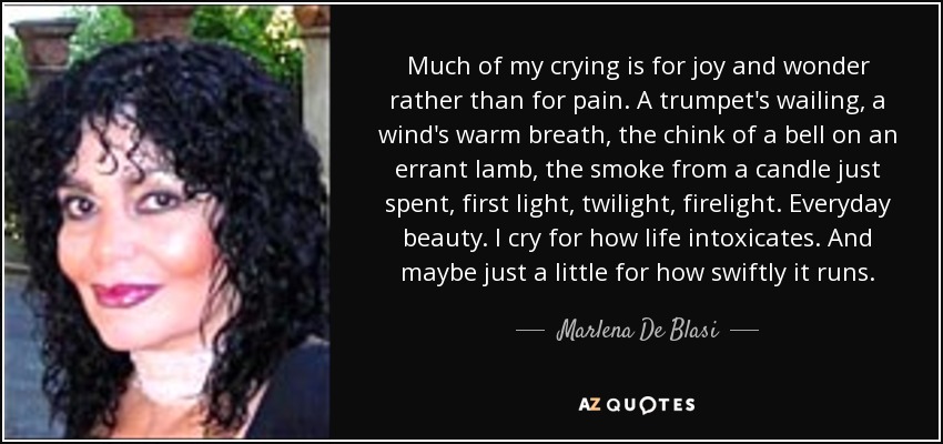 Much of my crying is for joy and wonder rather than for pain. A trumpet's wailing, a wind's warm breath, the chink of a bell on an errant lamb, the smoke from a candle just spent, first light, twilight, firelight. Everyday beauty. I cry for how life intoxicates. And maybe just a little for how swiftly it runs. - Marlena De Blasi