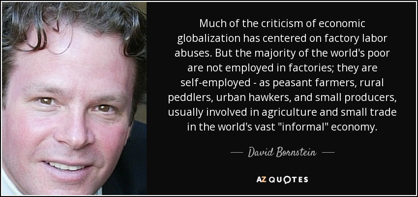 Much of the criticism of economic globalization has centered on factory labor abuses. But the majority of the world's poor are not employed in factories; they are self-employed - as peasant farmers, rural peddlers, urban hawkers, and small producers, usually involved in agriculture and small trade in the world's vast 