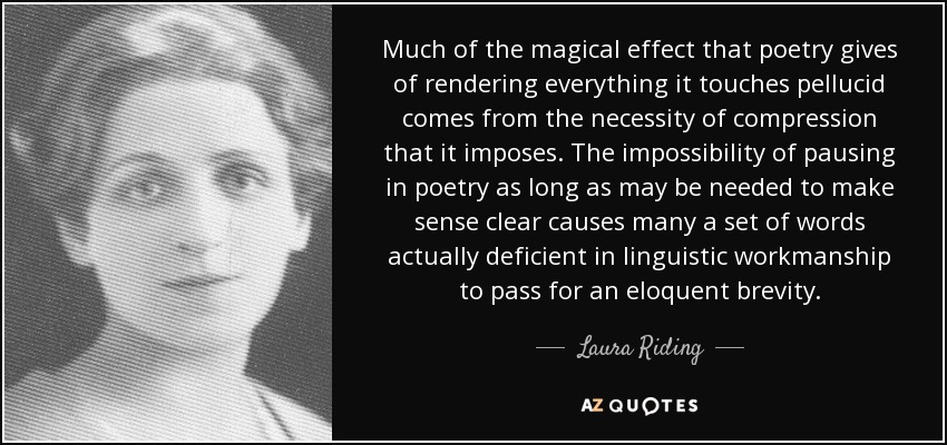 Much of the magical effect that poetry gives of rendering everything it touches pellucid comes from the necessity of compression that it imposes. The impossibility of pausing in poetry as long as may be needed to make sense clear causes many a set of words actually deficient in linguistic workmanship to pass for an eloquent brevity. - Laura Riding