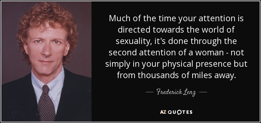 Much of the time your attention is directed towards the world of sexuality, it's done through the second attention of a woman - not simply in your physical presence but from thousands of miles away. - Frederick Lenz