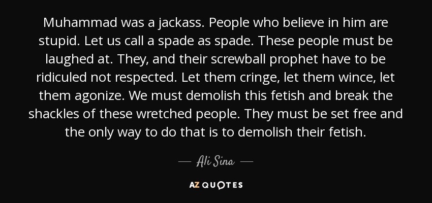 Muhammad was a jackass. People who believe in him are stupid. Let us call a spade as spade. These people must be laughed at. They, and their screwball prophet have to be ridiculed not respected. Let them cringe, let them wince, let them agonize. We must demolish this fetish and break the shackles of these wretched people. They must be set free and the only way to do that is to demolish their fetish. - Ali Sina