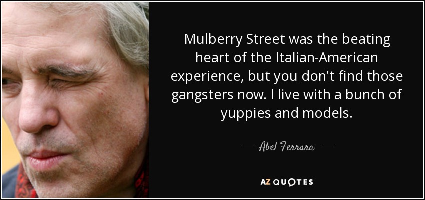 Mulberry Street was the beating heart of the Italian-American experience, but you don't find those gangsters now. I live with a bunch of yuppies and models. - Abel Ferrara