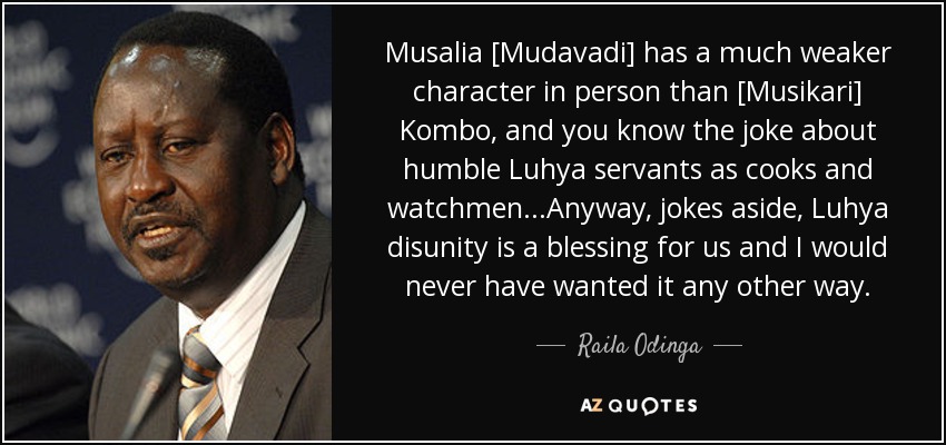 Musalia [Mudavadi] has a much weaker character in person than [Musikari] Kombo, and you know the joke about humble Luhya servants as cooks and watchmen...Anyway, jokes aside, Luhya disunity is a blessing for us and I would never have wanted it any other way. - Raila Odinga