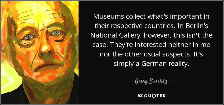 Los museos coleccionan lo que es importante en sus respectivos países. Pero en la Galería Nacional de Berlín no es así. No les intereso ni yo ni los demás sospechosos habituales. Es simplemente una realidad alemana. - Georg Baselitz