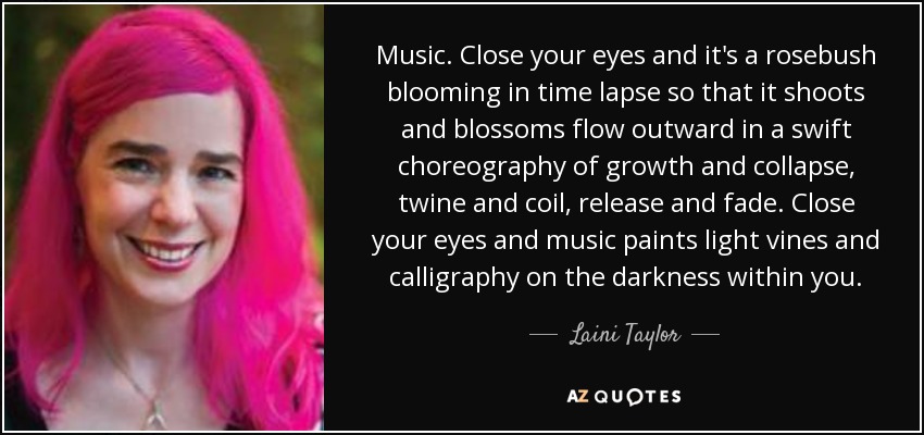 Music. Close your eyes and it's a rosebush blooming in time lapse so that it shoots and blossoms flow outward in a swift choreography of growth and collapse, twine and coil, release and fade. Close your eyes and music paints light vines and calligraphy on the darkness within you. - Laini Taylor