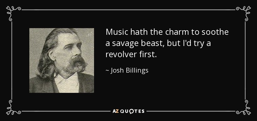 Music hath the charm to soothe a savage beast, but I'd try a revolver first. - Josh Billings