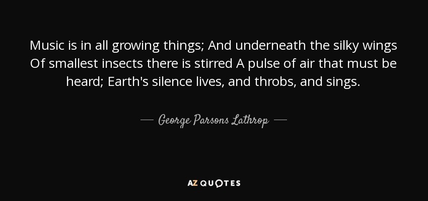 Music is in all growing things; And underneath the silky wings Of smallest insects there is stirred A pulse of air that must be heard; Earth's silence lives, and throbs, and sings. - George Parsons Lathrop