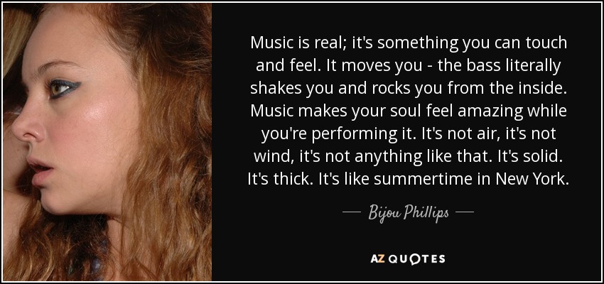 Music is real; it's something you can touch and feel. It moves you - the bass literally shakes you and rocks you from the inside. Music makes your soul feel amazing while you're performing it. It's not air, it's not wind, it's not anything like that. It's solid. It's thick. It's like summertime in New York. - Bijou Phillips