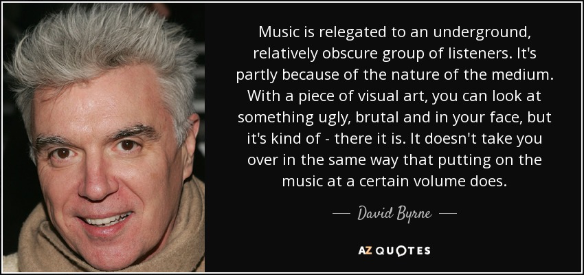 Music is relegated to an underground, relatively obscure group of listeners. It's partly because of the nature of the medium. With a piece of visual art, you can look at something ugly, brutal and in your face, but it's kind of - there it is. It doesn't take you over in the same way that putting on the music at a certain volume does. - David Byrne