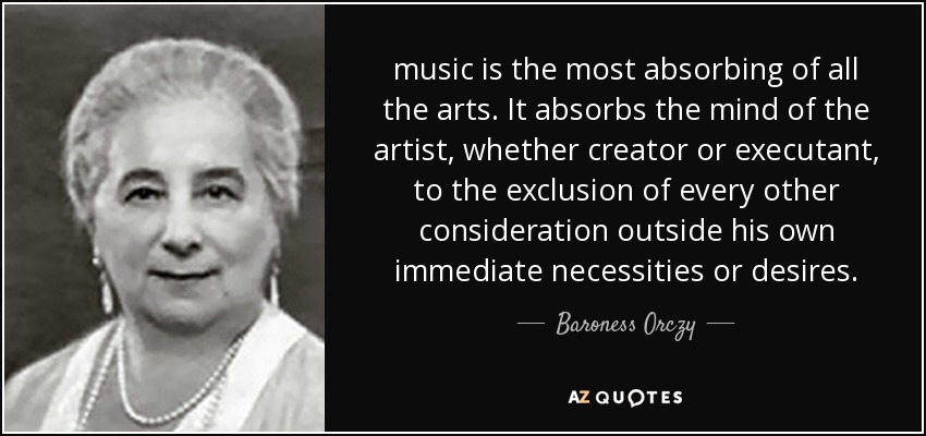 music is the most absorbing of all the arts. It absorbs the mind of the artist, whether creator or executant, to the exclusion of every other consideration outside his own immediate necessities or desires. - Baroness Orczy