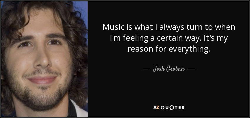 Music is what I always turn to when I'm feeling a certain way. It's my reason for everything. - Josh Groban