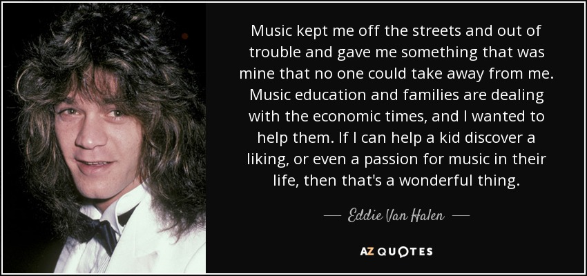 Music kept me off the streets and out of trouble and gave me something that was mine that no one could take away from me. Music education and families are dealing with the economic times, and I wanted to help them. If I can help a kid discover a liking, or even a passion for music in their life, then that's a wonderful thing. - Eddie Van Halen