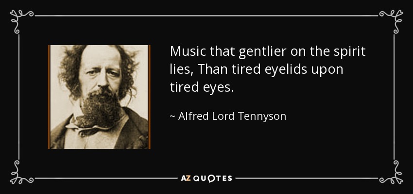 Music that gentlier on the spirit lies, Than tired eyelids upon tired eyes. - Alfred Lord Tennyson