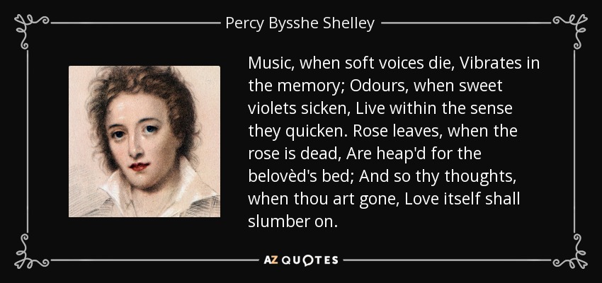 Music, when soft voices die, Vibrates in the memory; Odours, when sweet violets sicken, Live within the sense they quicken. Rose leaves, when the rose is dead, Are heap'd for the belovèd's bed; And so thy thoughts, when thou art gone, Love itself shall slumber on. - Percy Bysshe Shelley