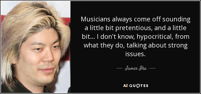 Musicians always come off sounding a little bit pretentious, and a little bit... I don't know, hypocritical, from what they do, talking about strong issues. - James Iha