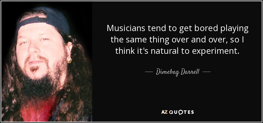 Musicians tend to get bored playing the same thing over and over, so I think it's natural to experiment. - Dimebag Darrell