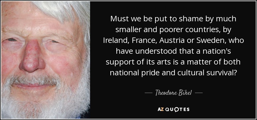 Must we be put to shame by much smaller and poorer countries, by Ireland, France, Austria or Sweden, who have understood that a nation's support of its arts is a matter of both national pride and cultural survival? - Theodore Bikel