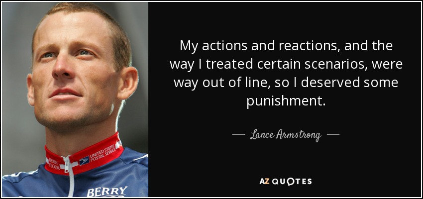 My actions and reactions, and the way I treated certain scenarios, were way out of line, so I deserved some punishment. - Lance Armstrong