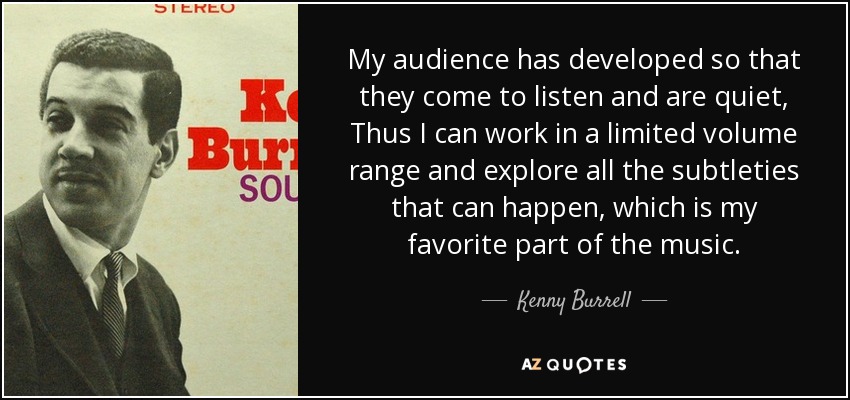 My audience has developed so that they come to listen and are quiet, Thus I can work in a limited volume range and explore all the subtleties that can happen, which is my favorite part of the music. - Kenny Burrell