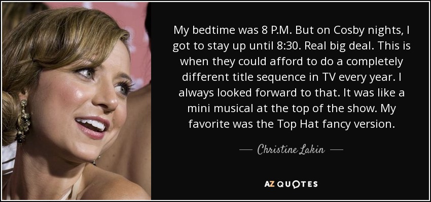My bedtime was 8 P.M. But on Cosby nights, I got to stay up until 8:30. Real big deal. This is when they could afford to do a completely different title sequence in TV every year. I always looked forward to that. It was like a mini musical at the top of the show. My favorite was the Top Hat fancy version. - Christine Lakin