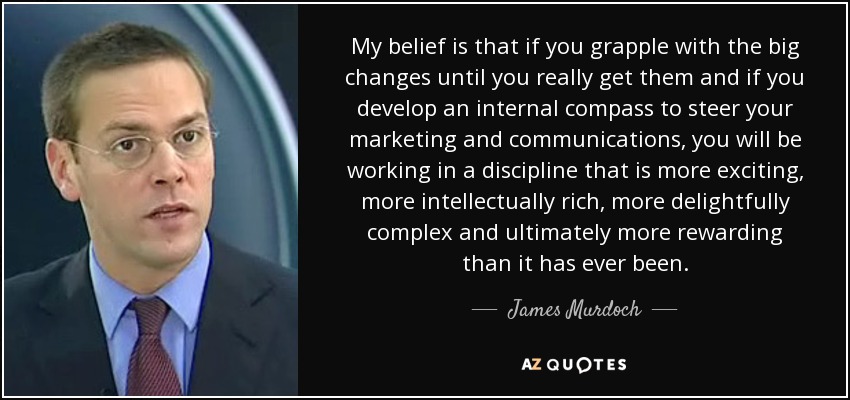 My belief is that if you grapple with the big changes until you really get them and if you develop an internal compass to steer your marketing and communications, you will be working in a discipline that is more exciting, more intellectually rich, more delightfully complex and ultimately more rewarding than it has ever been. - James Murdoch