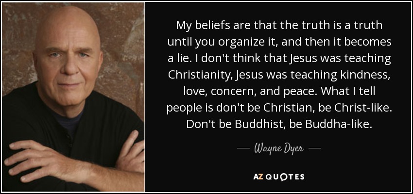 My beliefs are that the truth is a truth until you organize it, and then it becomes a lie. I don't think that Jesus was teaching Christianity, Jesus was teaching kindness, love, concern, and peace. What I tell people is don't be Christian, be Christ-like. Don't be Buddhist, be Buddha-like. - Wayne Dyer