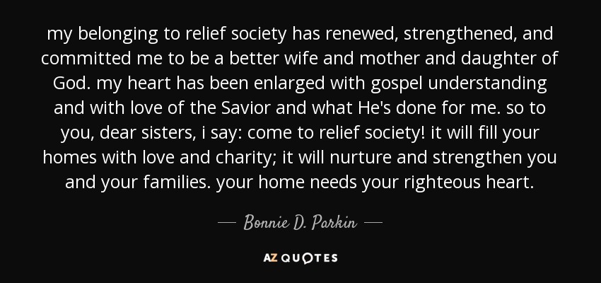 my belonging to relief society has renewed, strengthened, and committed me to be a better wife and mother and daughter of God. my heart has been enlarged with gospel understanding and with love of the Savior and what He's done for me. so to you, dear sisters, i say: come to relief society! it will fill your homes with love and charity; it will nurture and strengthen you and your families. your home needs your righteous heart. - Bonnie D. Parkin