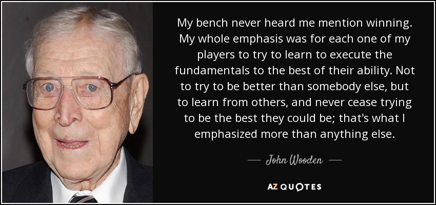 Mi banquillo nunca me oyó hablar de ganar. Hacía hincapié en que cada uno de mis jugadores aprendiera a ejecutar los fundamentos de la mejor manera posible. No para intentar ser mejor que los demás, sino para aprender de los demás y no dejar nunca de intentar ser lo mejor posible; eso es en lo que hacía más hincapié que en ninguna otra cosa. - John Wooden