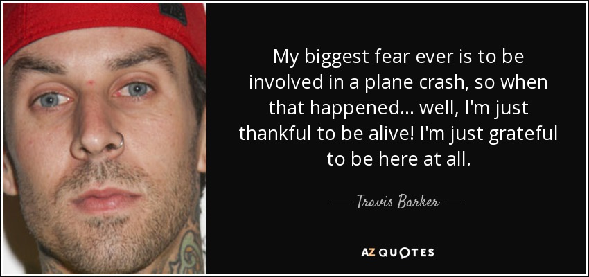 My biggest fear ever is to be involved in a plane crash, so when that happened... well, I'm just thankful to be alive! I'm just grateful to be here at all. - Travis Barker