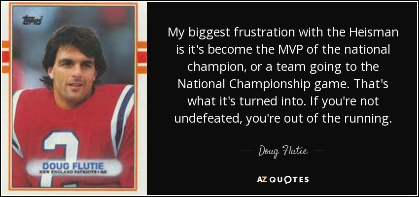 My biggest frustration with the Heisman is it's become the MVP of the national champion, or a team going to the National Championship game. That's what it's turned into. If you're not undefeated, you're out of the running. - Doug Flutie