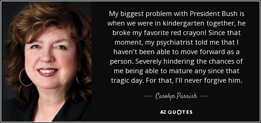 My biggest problem with President Bush is when we were in kindergarten together, he broke my favorite red crayon! Since that moment, my psychiatrist told me that I haven't been able to move forward as a person. Severely hindering the chances of me being able to mature any since that tragic day. For that, I'll never forgive him. - Carolyn Parrish