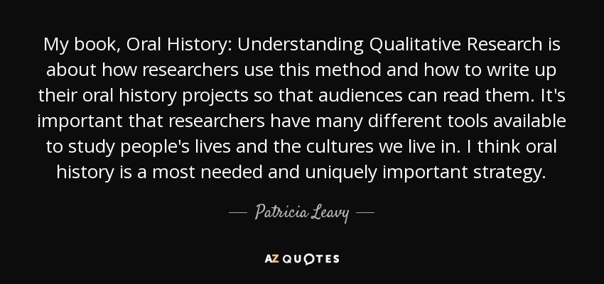 My book, Oral History: Understanding Qualitative Research is about how researchers use this method and how to write up their oral history projects so that audiences can read them. It's important that researchers have many different tools available to study people's lives and the cultures we live in. I think oral history is a most needed and uniquely important strategy. - Patricia Leavy