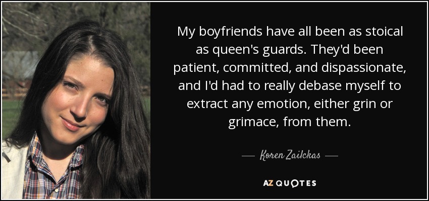 My boyfriends have all been as stoical as queen's guards. They'd been patient, committed, and dispassionate, and I'd had to really debase myself to extract any emotion, either grin or grimace, from them. - Koren Zailckas