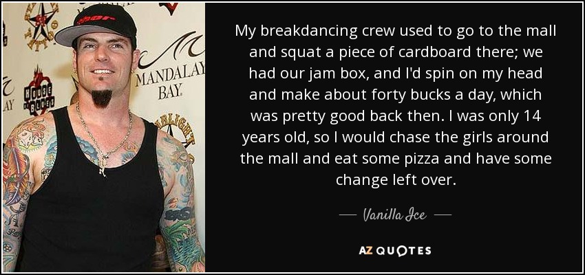 My breakdancing crew used to go to the mall and squat a piece of cardboard there; we had our jam box, and I'd spin on my head and make about forty bucks a day, which was pretty good back then. I was only 14 years old, so I would chase the girls around the mall and eat some pizza and have some change left over. - Vanilla Ice