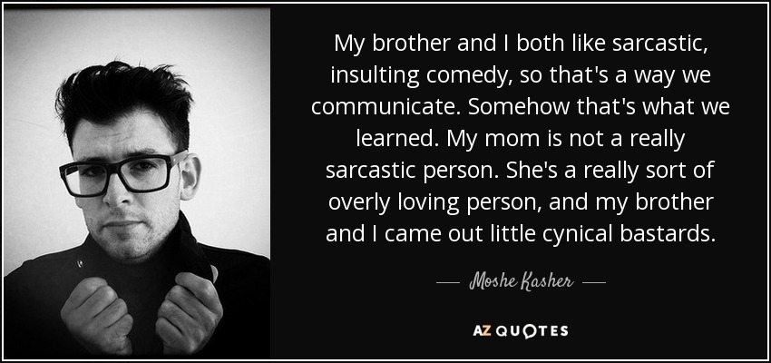 My brother and I both like sarcastic, insulting comedy, so that's a way we communicate. Somehow that's what we learned. My mom is not a really sarcastic person. She's a really sort of overly loving person, and my brother and I came out little cynical bastards. - Moshe Kasher